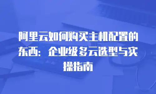 阿里云如何购买主机配置的东西：企业级多云选型与实操指南