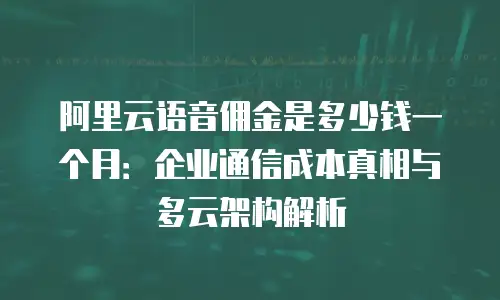 阿里云语音佣金是多少钱一个月：企业通信成本真相与多云架构解析