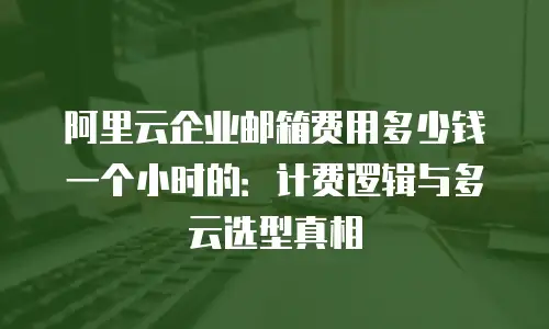 阿里云企业邮箱费用多少钱一个小时的：计费逻辑与多云选型真相