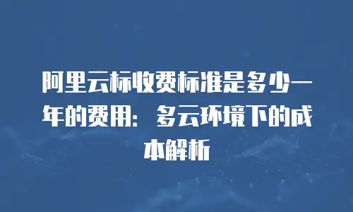 阿里云标收费标准是多少一年的费用：多云环境下的成本解析