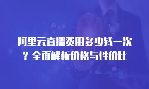 阿里云直播费用多少钱一次？全面解析价格与性价比