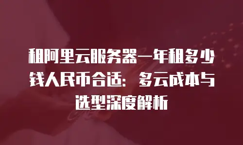 租阿里云服务器一年租多少钱人民币合适：多云成本与选型深度解析