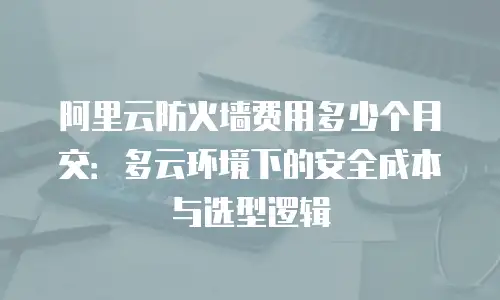 阿里云防火墙费用多少个月交：多云环境下的安全成本与选型逻辑