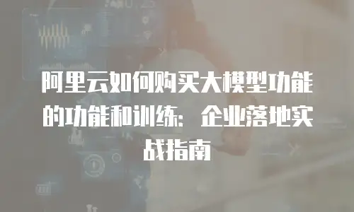 阿里云如何购买大模型功能的功能和训练：企业落地实战指南