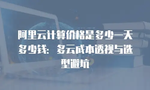 阿里云计算价格是多少一天多少钱：多云成本透视与选型避坑