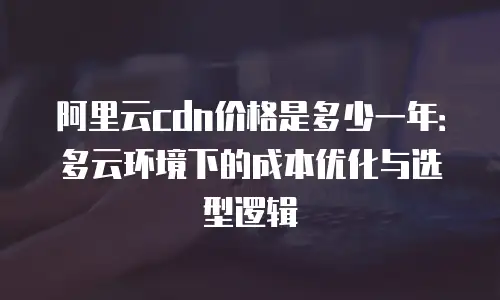 阿里云cdn价格是多少一年：多云环境下的成本优化与选型逻辑