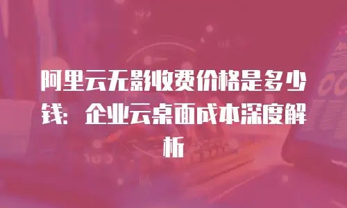 阿里云无影收费价格是多少钱：企业云桌面成本深度解析
