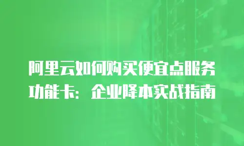 阿里云如何购买便宜点服务功能卡：企业降本实战指南