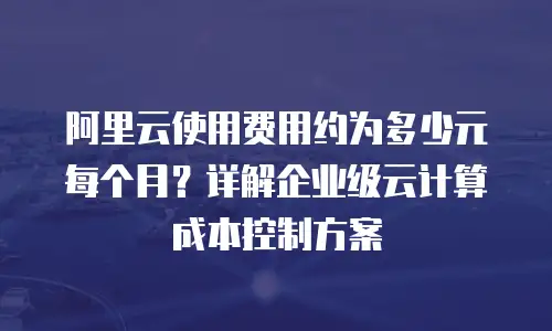 阿里云使用费用约为多少元每个月？详解企业级云计算成本控制方案