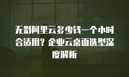 无影阿里云多少钱一个小时合适用？企业云桌面选型深度解析