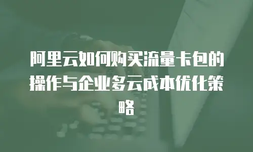 阿里云如何购买流量卡包的操作与企业多云成本优化策略