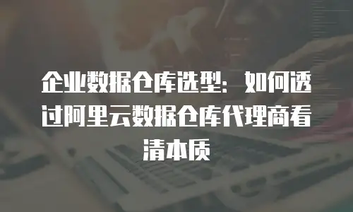 企业数据仓库选型：如何透过阿里云数据仓库代理商看清本质