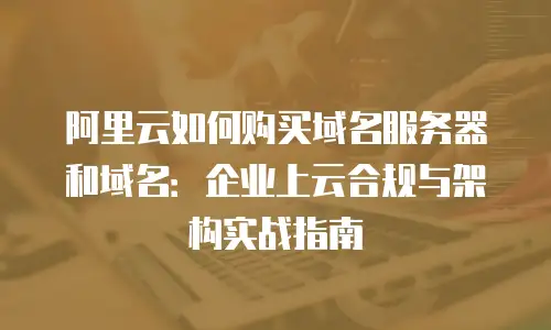 阿里云如何购买域名服务器和域名：企业上云合规与架构实战指南