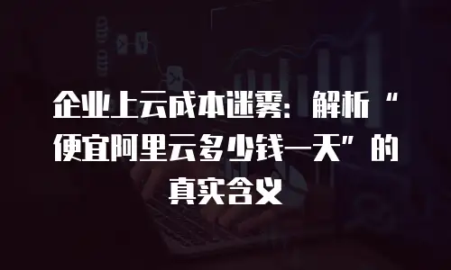 企业上云成本迷雾：解析“便宜阿里云多少钱一天”的真实含义