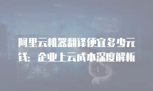 阿里云机器翻译便宜多少元钱：企业上云成本深度解析