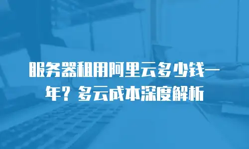 服务器租用阿里云多少钱一年？多云成本深度解析