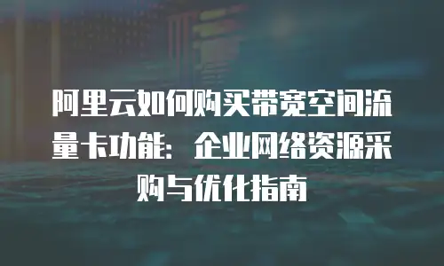 阿里云如何购买带宽空间流量卡功能：企业网络资源采购与优化指南