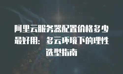 阿里云服务器配置价格多少最好用：多云环境下的理性选型指南