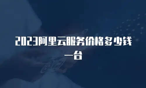 2023阿里云服务价格多少钱一台