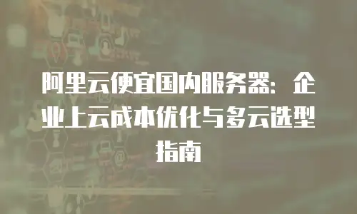 阿里云便宜国内服务器：企业上云成本优化与多云选型指南