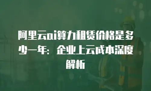 阿里云ai算力租赁价格是多少一年：企业上云成本深度解析