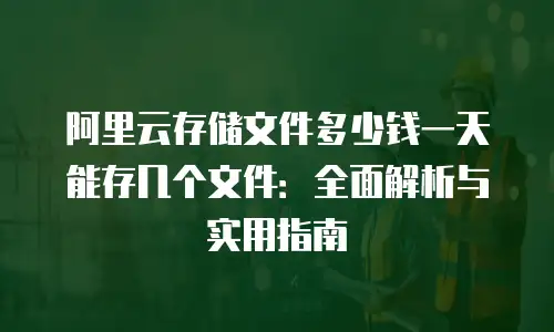阿里云存储文件多少钱一天能存几个文件：全面解析与实用指南