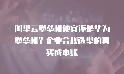 阿里云堡垒机便宜还是华为堡垒机？企业合规选型的真实成本账