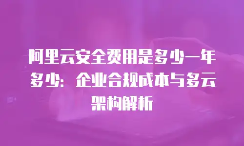 阿里云安全费用是多少一年多少：企业合规成本与多云架构解析