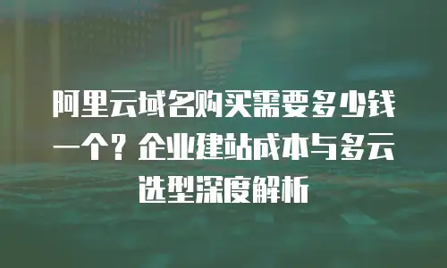 阿里云域名购买需要多少钱一个？企业建站成本与多云选型深度解析