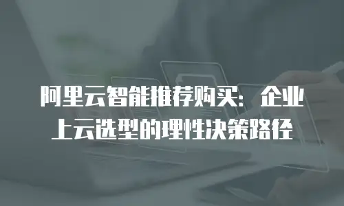 阿里云智能推荐购买：企业上云选型的理性决策路径