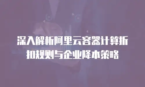 深入解析阿里云容器计算折扣规则与企业降本策略
