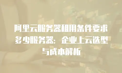 阿里云服务器租用条件要求多少服务器：企业上云选型与成本解析