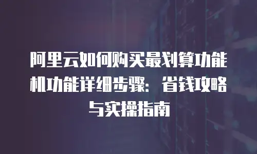 阿里云如何购买最划算功能机功能详细步骤：省钱攻略与实操指南