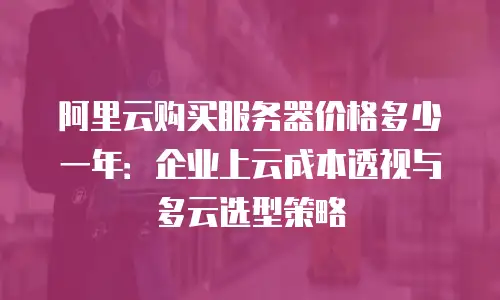 阿里云购买服务器价格多少一年：企业上云成本透视与多云选型策略