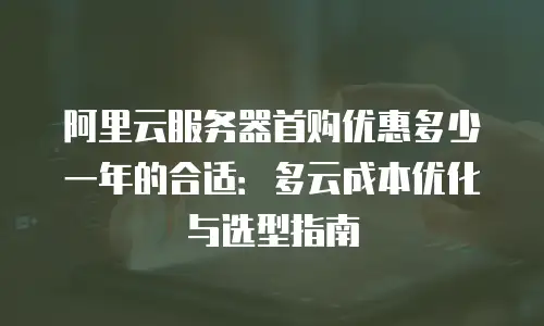 阿里云服务器首购优惠多少一年的合适：多云成本优化与选型指南