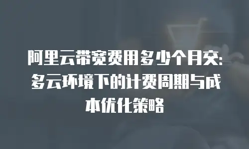 阿里云带宽费用多少个月交：多云环境下的计费周期与成本优化策略
