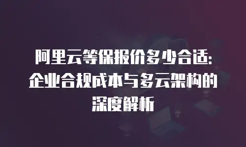 阿里云等保报价多少合适：企业合规成本与多云架构的深度解析