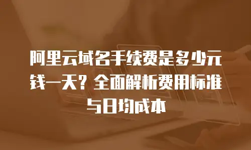 阿里云域名手续费是多少元钱一天？全面解析费用标准与日均成本