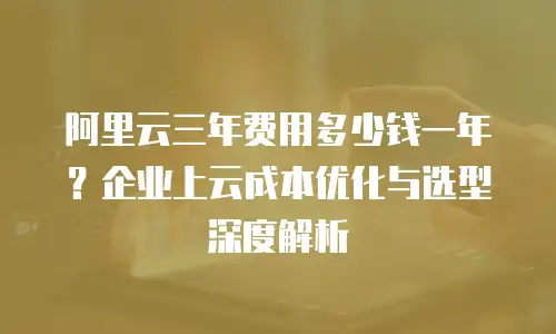 阿里云三年费用多少钱一年？企业上云成本优化与选型深度解析