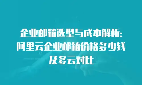 企业邮箱选型与成本解析：阿里云企业邮箱价格多少钱及多云对比