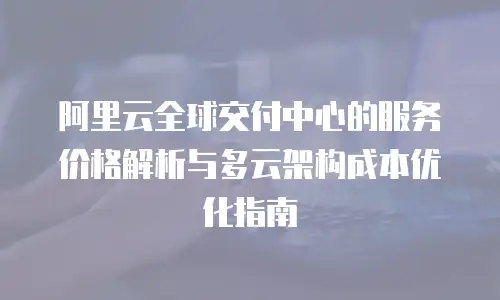 阿里云全球交付中心的服务价格解析与多云架构成本优化指南