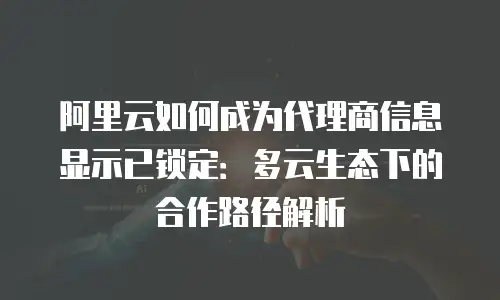 阿里云如何成为代理商信息显示已锁定：多云生态下的合作路径解析