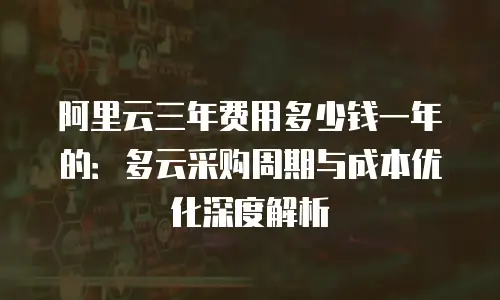 阿里云三年费用多少钱一年的：多云采购周期与成本优化深度解析