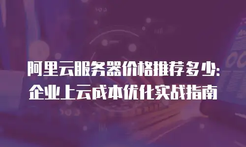 阿里云服务器价格推荐多少：企业上云成本优化实战指南