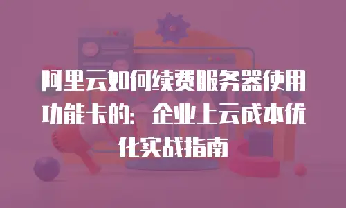 阿里云如何续费服务器使用功能卡的：企业上云成本优化实战指南
