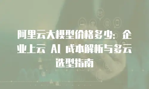 阿里云大模型价格多少：企业上云 AI 成本解析与多云选型指南