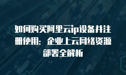 如何购买阿里云ip设备并注册使用：企业上云网络资源部署全解析