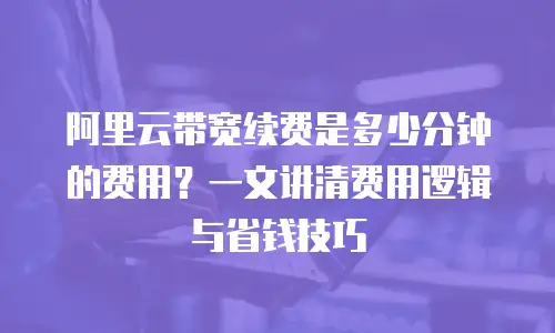 阿里云带宽续费是多少分钟的费用？一文讲清费用逻辑与省钱技巧