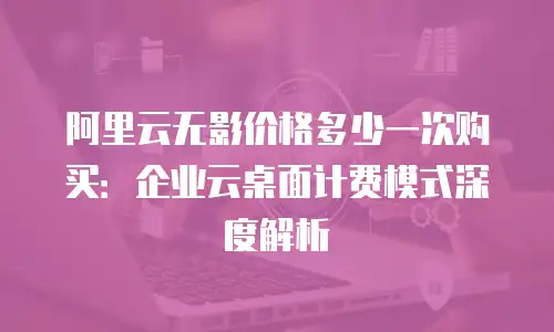 阿里云无影价格多少一次购买：企业云桌面计费模式深度解析