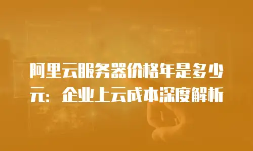 阿里云服务器价格年是多少元：企业上云成本深度解析